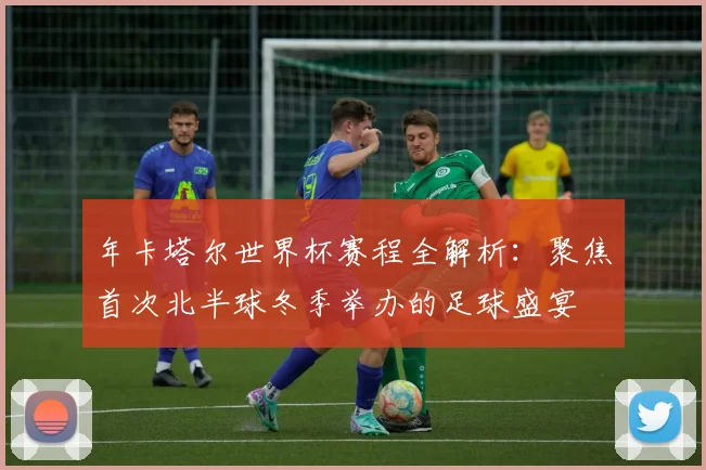 年卡塔尔世界杯赛程全解析：聚焦首次北半球冬季举办的足球盛宴