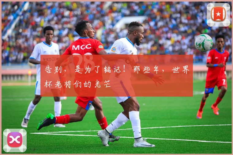告别，是为了铭记！那些年，世界杯老将们的光芒