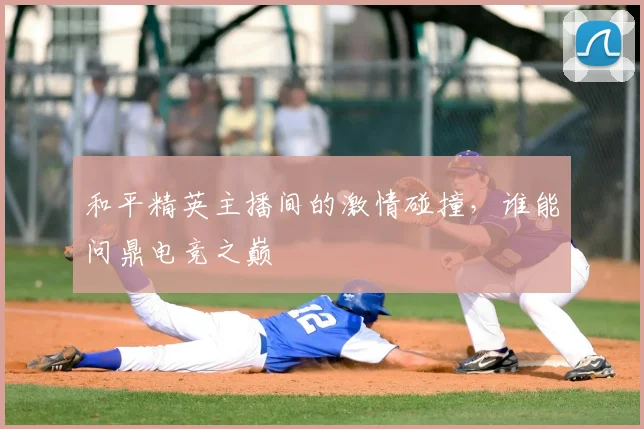 和平精英主播间的激情碰撞，谁能问鼎电竞之巅