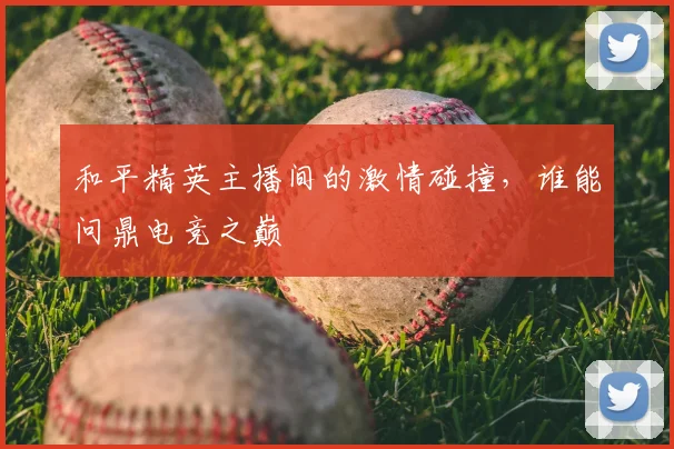 和平精英主播间的激情碰撞，谁能问鼎电竞之巅