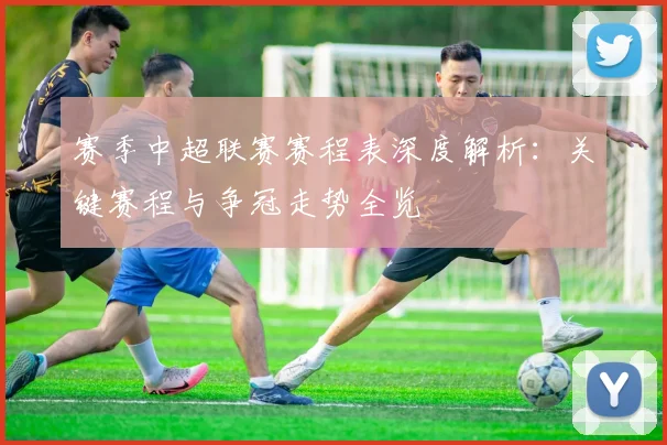 赛季中超联赛赛程表深度解析：关键赛程与争冠走势全览